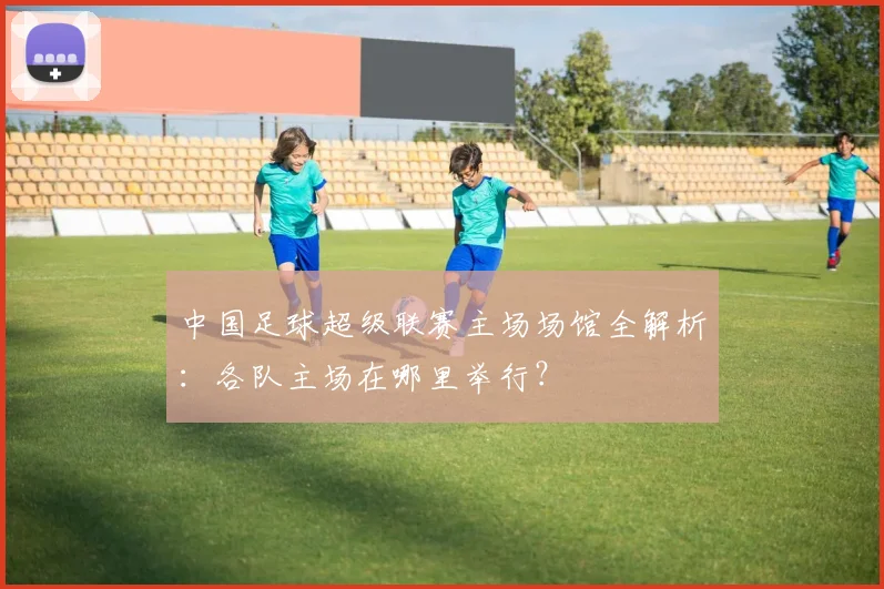 中国足球超级联赛主场场馆全解析：各队主场在哪里举行？