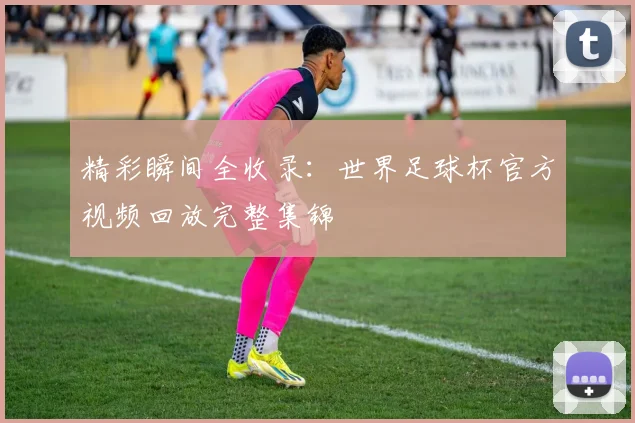 精彩瞬间全收录：世界足球杯官方视频回放完整集锦