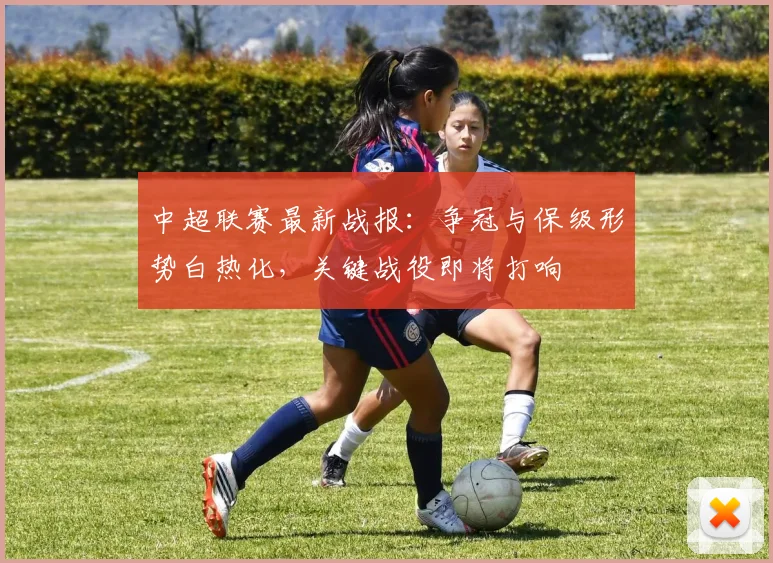 中超联赛最新战报：争冠与保级形势白热化，关键战役即将打响