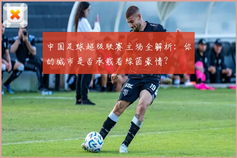 中国足球超级联赛主场全解析：你的城市是否承载着绿茵豪情？