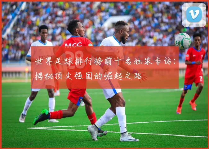 世界足球排行榜前十名独家专访：揭秘顶尖强国的崛起之路