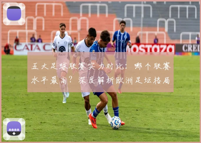 五大足球联赛实力对比：哪个联赛水平最高？深度解析欧洲足坛格局