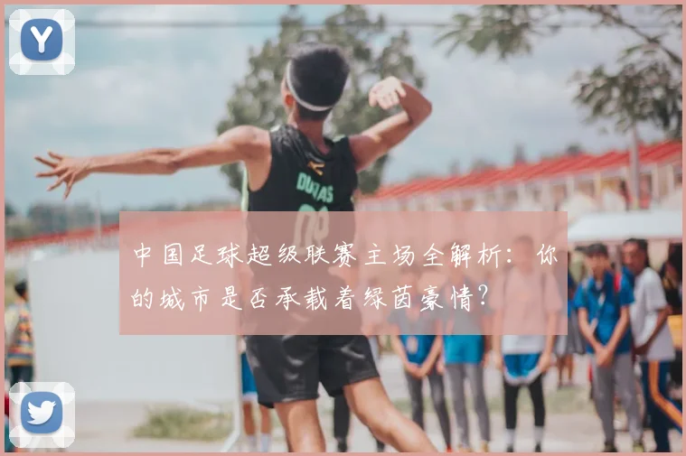 中国足球超级联赛主场全解析：你的城市是否承载着绿茵豪情？